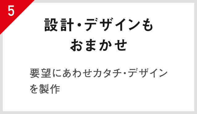 5.設計・デザインもおまかせ 要望にあわせカタチ・デザインを製作